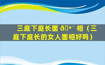 三庭下庭长面 🪴 相（三庭下庭长的女人面相好吗）